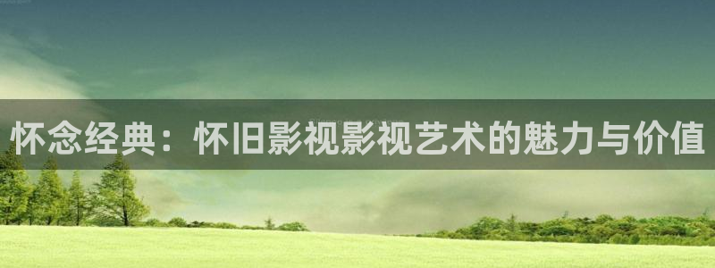 超碰91观看：怀念经典：怀旧影视影视艺术的魅力与价值